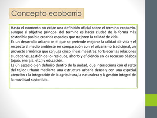 Concepto ecobarrio 
Hasta el momento no existe una definición oficial sobre el termino ecobarrio, 
aunque el objetivo principal del termino es hacer ciudad de la forma más 
sostenible posible creando espacios que mejoren la calidad de vida. 
Es un desarrollo urbano en el que se pretende mejorar la calidad de vida y el 
respecto al medio ambiente en comparación con el urbanismo tradicional, un 
proyecto armónico que conjuga cinco líneas maestras: fortalecer las relaciones 
ciudadanas, gestión de los residuos, ahorro y eficiencia en los recursos básicos 
(agua, energía, etc.) y educación. 
Es un espacio bien definido dentro de la ciudad, que interacciona con el resto 
del tejido urbano mediante una estructura urbana densa y con una especial 
atención a la integración de la agricultura, la naturaleza y la gestión integral de 
la movilidad sostenible. 
 