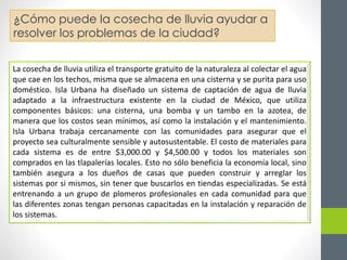 ¿Cómo puede la cosecha de lluvia ayudar a 
resolver los problemas de la ciudad? 
La cosecha de lluvia utiliza el transporte gratuito de la naturaleza al colectar el agua 
que cae en los techos, misma que se almacena en una cisterna y se purita para uso 
doméstico. Isla Urbana ha diseñado un sistema de captación de agua de lluvia 
adaptado a la infraestructura existente en la ciudad de México, que utiliza 
componentes básicos: una cisterna, una bomba y un tambo en la azotea, de 
manera que los costos sean mínimos, así como la instalación y el mantenimiento. 
Isla Urbana trabaja cercanamente con las comunidades para asegurar que el 
proyecto sea culturalmente sensible y autosustentable. El costo de materiales para 
cada sistema es de entre $3,000.00 y $4,500.00 y todos los materiales son 
comprados en las tlapalerías locales. Esto no sólo beneficia la economía local, sino 
también asegura a los dueños de casas que pueden construir y arreglar los 
sistemas por si mismos, sin tener que buscarlos en tiendas especializadas. Se está 
entrenando a un grupo de plomeros profesionales en cada comunidad para que 
las diferentes zonas tengan personas capacitadas en la instalación y reparación de 
los sistemas. 
 