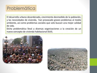 Problemática 
El desarrollo urbano desordenado, crecimiento desmedido de la población, 
y las necesidades de vivienda, han provocado graves problemas al medio 
ambiente, así como problemas sociales que solo buscan una mejor calidad 
de vida. 
Dicha problemática llevó a diversas organizaciones a la creación de un 
nuevo concepto de vivienda habitacional DUIS. 
 