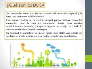 ¿Qué son los DUIS? 
Se contemplan como uno de los motores del desarrollo regional y la 
base para una mejor calidad de vida. 
Este nuevo modelo se denomina integral porque incluye todos los 
elementos para la vida en comunidad donde todo conviva 
armónicamente (vivienda, transporte, lugares de trabajo, etc.) todo lo 
anterior cuidando el impacto ecológico. 
Su finalidad es garantizar un mejor futuro sustentable que aporte un 
verdadero cambio y asegure más y mejor vivienda para la población. 
 