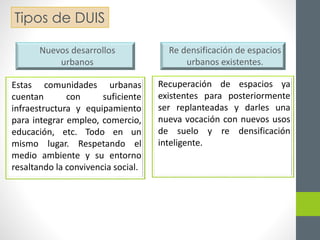 Tipos de DUIS 
Estas comunidades urbanas 
cuentan con suficiente 
infraestructura y equipamiento 
para integrar empleo, comercio, 
educación, etc. Todo en un 
mismo lugar. Respetando el 
medio ambiente y su entorno 
resaltando la convivencia social. 
Recuperación de espacios ya 
existentes para posteriormente 
ser replanteadas y darles una 
nueva vocación con nuevos usos 
de suelo y re densificación 
inteligente. 
Nuevos desarrollos 
urbanos 
Re densificación de espacios 
urbanos existentes. 
 