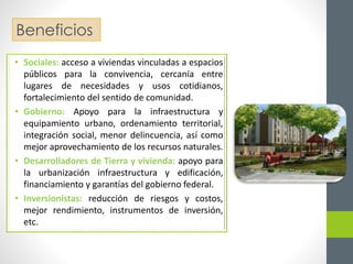 Beneficios 
• Sociales: acceso a viviendas vinculadas a espacios 
públicos para la convivencia, cercanía entre 
lugares de necesidades y usos cotidianos, 
fortalecimiento del sentido de comunidad. 
• Gobierno: Apoyo para la infraestructura y 
equipamiento urbano, ordenamiento territorial, 
integración social, menor delincuencia, así como 
mejor aprovechamiento de los recursos naturales. 
• Desarrolladores de Tierra y vivienda: apoyo para 
la urbanización infraestructura y edificación, 
financiamiento y garantías del gobierno federal. 
• Inversionistas: reducción de riesgos y costos, 
mejor rendimiento, instrumentos de inversión, 
etc. 
 