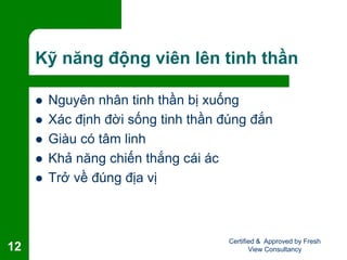 Kỹ năng động viên lên tinh thần
 Nguyên nhân tinh thần bị xuống
 Xác định đời sống tinh thần đúng đắn
 Giàu có tâm linh
 Khả năng chiến thắng cái ác
 Trở về đúng địa vị
Certified & Approved by Fresh
View Consultancy12
 