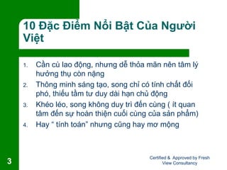 10 Đặc Điểm Nổi Bật Của Người
Việt
1. Cần cù lao động, nhưng dễ thỏa mãn nên tâm lý
hưởng thụ còn nặng
2. Thông minh sáng tạo, song chỉ có tính chất đối
phó, thiếu tầm tư duy dài hạn chủ động
3. Khéo léo, song không duy trì đến cùng ( ít quan
tâm đến sự hoàn thiện cuối cùng của sản phẩm)
4. Hay “ tính toán” nhưng cũng hay mơ mộng
Certified & Approved by Fresh
View Consultancy3
 