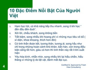 10 Đặc Điểm Nổi Bật Của Người
Việt
5. Ham học hỏi, có khả năng tiếp thu nhanh, song ít khi học “
đến đầu đến đuôi”.
6. Xởi lởi, chiều khách, song không bền
7. Tiết kiệm, song nhiều khi hoang phí vì những mục tiêu vô bổ (
sĩ diện, khoe khoang, thích hơn đời)
8. Có tinh thần đoàn kết, tương thân, tương ái, song hầu như
chỉ trong những hoàn cảnh khó khăn, bần hàn, còn trong điều
kiện sống tốt hơn, giàu có hơn thì tinh thần này rất ít khi xuất
hiện
9. Yêu hòa bình, nhẫn nhịn, song nhiều khi lại hiếu chiến, hiếu
thắng vì những lý do lặt vặt, đánh mất đại cục.
Certified & Approved by Fresh
View Consultancy4
 