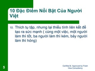 10 Đặc Điểm Nổi Bật Của Người
Việt
10. Thích tụ tập, nhưng lại thiếu tính liên kết để
tạo ra sức mạnh ( cùng một việc, một người
làm thì tốt, ba người làm thì kém, bảy người
làm thì hỏng)
Certified & Approved by Fresh
View Consultancy5
 