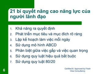 21 bí quyết nâng cao năng lực của
người lãnh đạo
1. Khả năng ra quyết định
2. Phát triển mục tiêu và mục đích rõ ràng
3. Lập kế hoạch làm việc mỗi ngày
4. Sử dụng mô hình ABCD
5. Phân biệt giữa việc gấp và việc quan trọng
6. Sử dụng quy luật hiệu quả bắt buộc
7. Sử dụng quy luật 80/20
Certified & Approved by Fresh
View Consultancy6
 