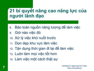 21 bí quyết nâng cao năng lực của
người lãnh đạo
8. Bảo toàn nguồn năng lượng để làm việc
9. Giờ nào việc đó
10. Xử lý việc khó nuốt trước
11. Dọn dẹp khu vực làm việc
12. Tận dụng thời gian đi lại để làm việc
13. Luôn làm mọi việc tốt hơn
14. Làm việc một cách thật sự
Certified & Approved by Fresh
View Consultancy7
 