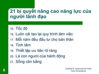 21 bí quyết nâng cao năng lực của
người lãnh đạo
15. Tốc độ
16. Luôn cải tạo lại quy trình làm việc
17. Mỗi năm đều đầu tư cho bản thân
18. Tịnh tâm
19. Thiết lập ưu tiên rõ ràng
20. Là con người của hành động
21. Sống cân bằng
Certified & Approved by Fresh
View Consultancy8
 