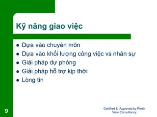 Kỹ năng giao việc
 Dựa vào chuyên môn
 Dựa vào khối lượng công việc vs nhân sự
 Giải pháp dự phòng
 Giải pháp hỗ trợ kịp thời
 Lòng tin
Certified & Approved by Fresh
View Consultancy9
 