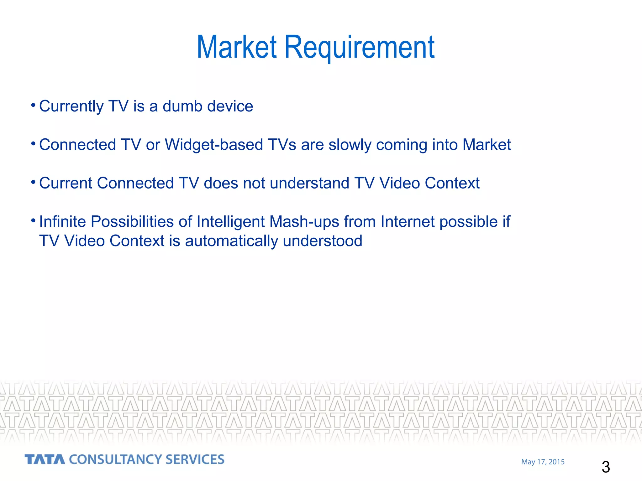 3
May 17, 2015
• Currently TV is a dumb device
• Connected TV or Widget-based TVs are slowly coming into Market
• Current Connected TV does not understand TV Video Context
• Infinite Possibilities of Intelligent Mash-ups from Internet possible if
TV Video Context is automatically understood
Market Requirement
 