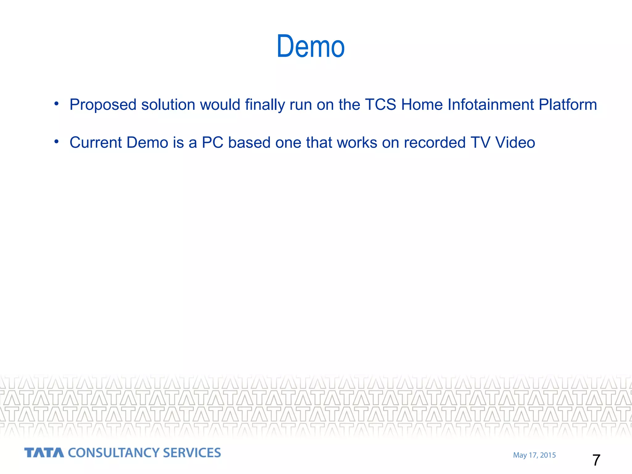 7
May 17, 2015
• Proposed solution would finally run on the TCS Home Infotainment Platform
• Current Demo is a PC based one that works on recorded TV Video
Demo
 
