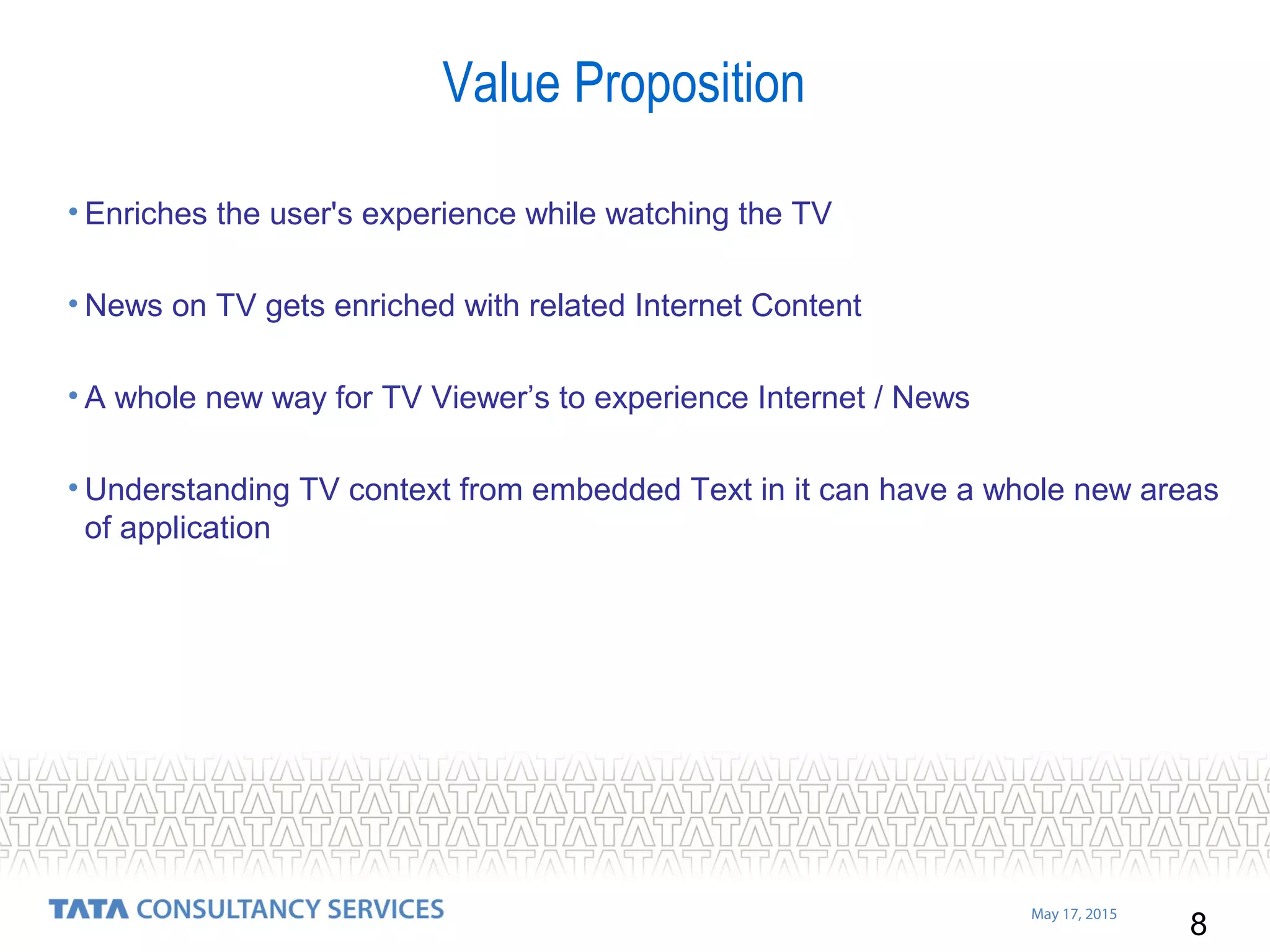 8
May 17, 2015
Value Proposition
• Enriches the user's experience while watching the TV
• News on TV gets enriched with related Internet Content
• A whole new way for TV Viewer’s to experience Internet / News
• Understanding TV context from embedded Text in it can have a whole new areas
of application
 