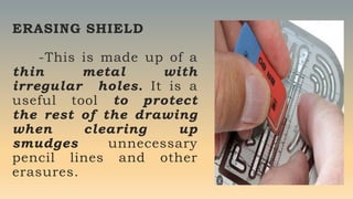 ERASING SHIELD
-This is made up of a
thin metal with
irregular holes. It is a
useful tool to protect
the rest of the drawing
when clearing up
smudges unnecessary
pencil lines and other
erasures.
 