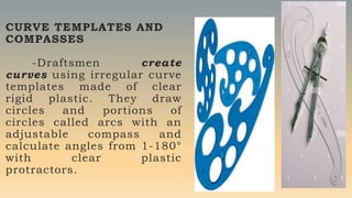 CURVE TEMPLATES AND
COMPASSES
-Draftsmen create
curves using irregular curve
templates made of clear
rigid plastic. They draw
circles and portions of
circles called arcs with an
adjustable compass and
calculate angles from 1-180°
with clear plastic
protractors.
 