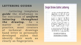 LETTERING GUIDES
-Lettering templates
guide the draftsman in
the execution of uniform
lettering throughout
the drawing. As a
matter of common
practice, most creators
of technical drawings
hand letter in personally
developed styles that
identify their work as
clearly as fingerprints.
 