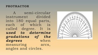 PROTRACTOR
A semi-circular
instrument divided
into 180 equal parts,
each of which is
called degree. It is
used to determine
gradations of the
degrees when
measuring arcs,
angles and circles.
 