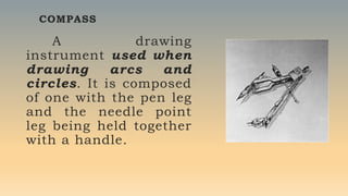 COMPASS
A drawing
instrument used when
drawing arcs and
circles. It is composed
of one with the pen leg
and the needle point
leg being held together
with a handle.
 
