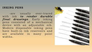 INKING PENS
-are usually over-traced
with ink to render durable
final drawings. Early inking
pens consisted of a mechanical
device with an adjustable nib.
Modern disposable inking pens
have built-in ink reservoirs and
are available in many point
widths.
 