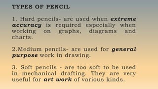 TYPES OF PENCIL
1. Hard pencils- are used when extreme
accuracy is required especially when
working on graphs, diagrams and
charts.
2.Medium pencils- are used for general
purpose work in drawing.
3. Soft pencils - are too soft to be used
in mechanical drafting. They are very
useful for art work of various kinds.
 