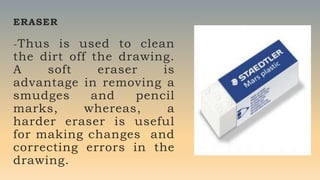 ERASER
-Thus is used to clean
the dirt off the drawing.
A soft eraser is
advantage in removing a
smudges and pencil
marks, whereas, a
harder eraser is useful
for making changes and
correcting errors in the
drawing.
 