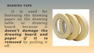 MASKING TAPE
It is used for
fastening the drawing
paper on the drawing
table or drawing
board because it
doesn’t damage the
drawing board and
paper if it is
removed by pulling it
off.
 