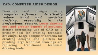 Drawings and designs using
computer software drastically
reduce hand and machine
drafting, especially in the
professional sectors. Lower drawing
cost and greater degrees of accuracy
dictate increasing use of CAD as a
primary tool for creating technical
drawings. Large computer screens for
creating designs and plotters for
printing large technical drawings are
replacing traditional technical
drawing tools.
CAD: COMPUTED AIDED DESIGN
 