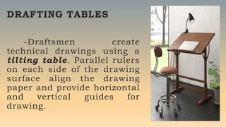 DRAFTING TABLES
-Draftsmen create
technical drawings using a
tilting table. Parallel rulers
on each side of the drawing
surface align the drawing
paper and provide horizontal
and vertical guides for
drawing.
 