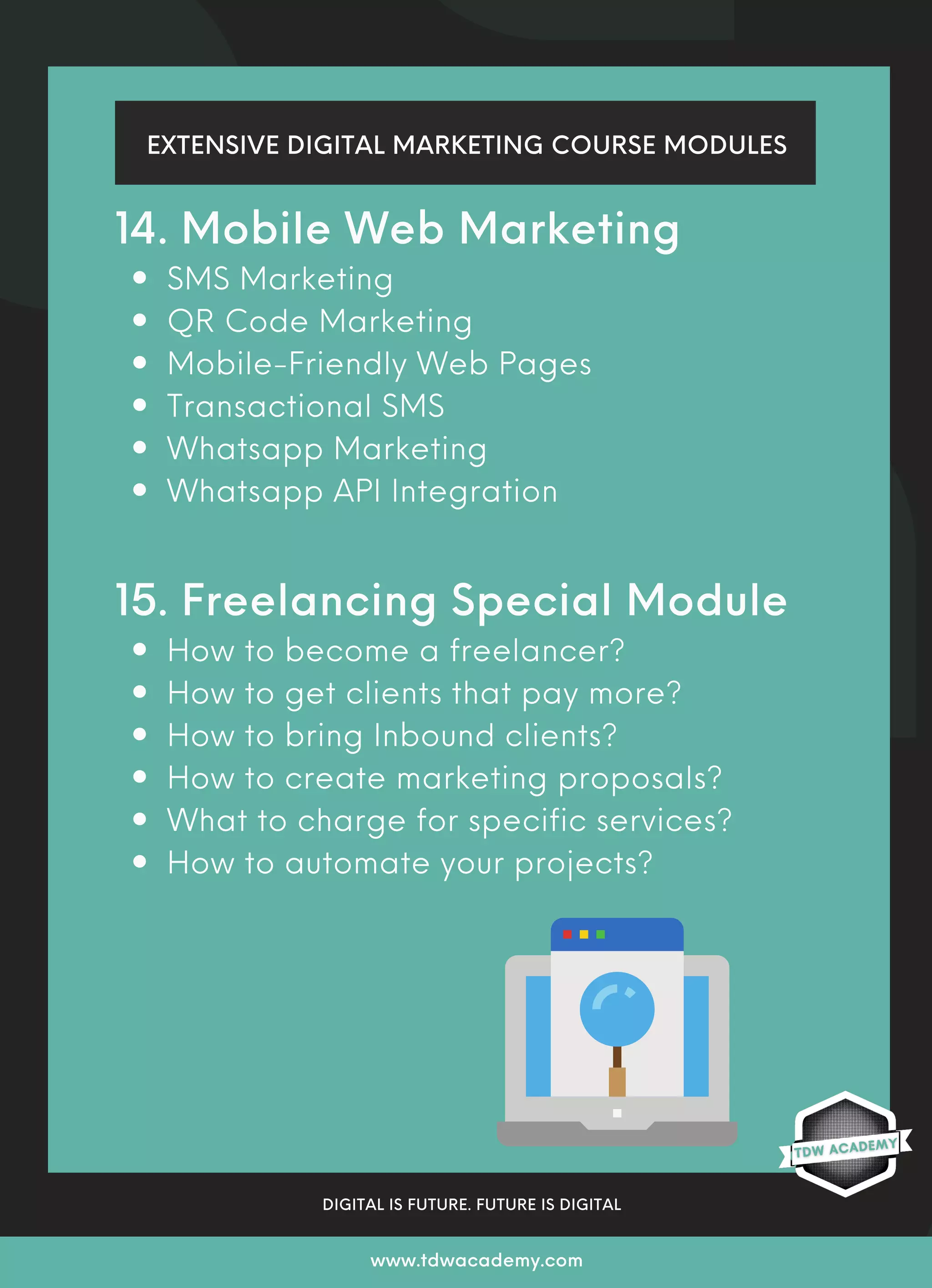 SMS Marketing
QR Code Marketing
Mobile-Friendly Web Pages
Transactional SMS
Whatsapp Marketing
Whatsapp API Integration
How to become a freelancer?
How to get clients that pay more?
How to bring Inbound clients?
How to create marketing proposals?
What to charge for specific services?
How to automate your projects?
14. Mobile Web Marketing
15. Freelancing Special Module
EXTENSIVE DIGITAL MARKETING COURSE MODULES
DIGITAL IS FUTURE. FUTURE IS DIGITAL
www.tdwacademy.com
 