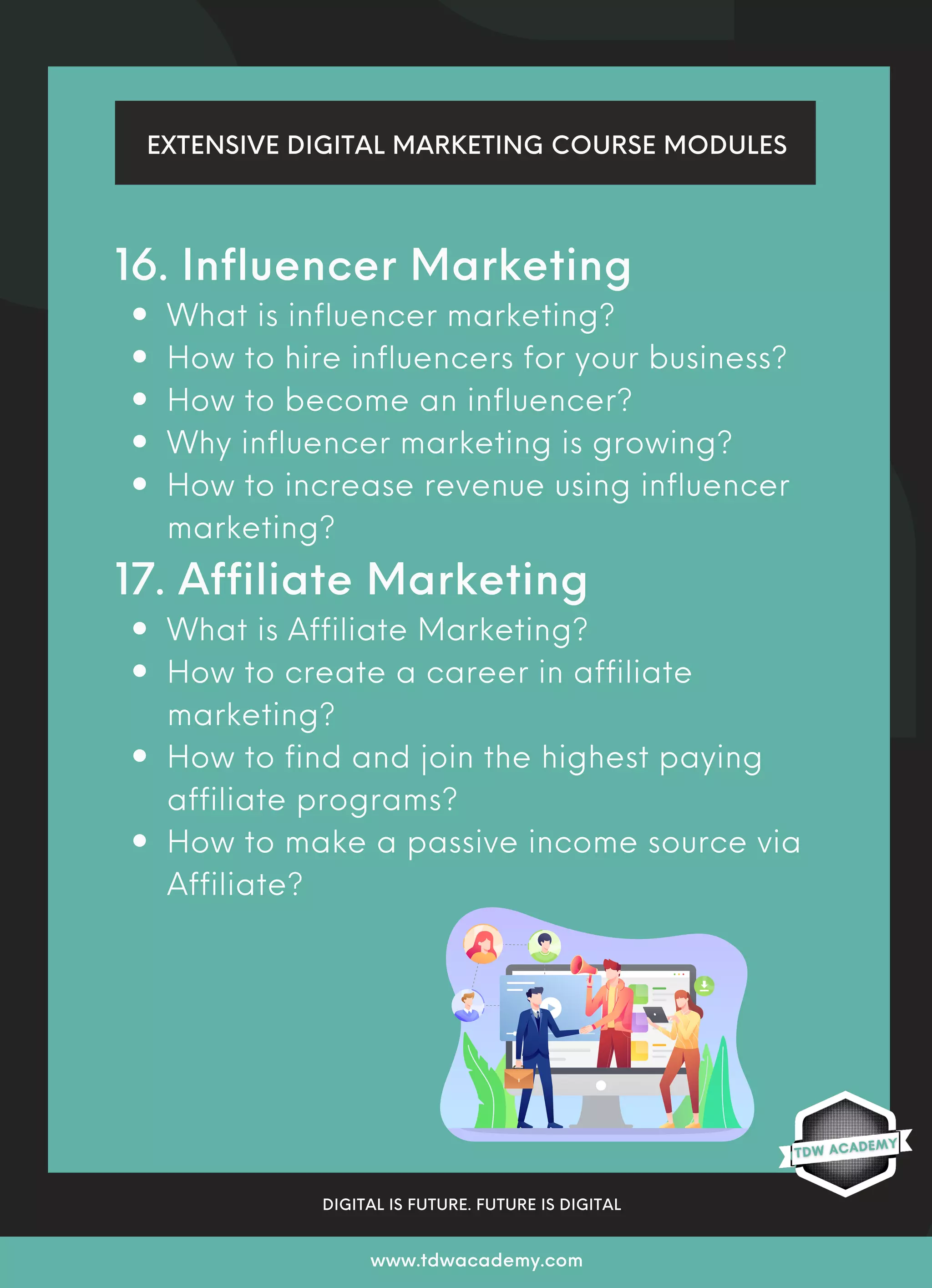 What is influencer marketing?
How to hire influencers for your business?
How to become an influencer?
Why influencer marketing is growing?
How to increase revenue using influencer
marketing?
What is Affiliate Marketing?
How to create a career in affiliate
marketing?
How to find and join the highest paying
affiliate programs?
How to make a passive income source via
Affiliate?
16. Influencer Marketing
17. Affiliate Marketing
EXTENSIVE DIGITAL MARKETING COURSE MODULES
DIGITAL IS FUTURE. FUTURE IS DIGITAL
www.tdwacademy.com
 