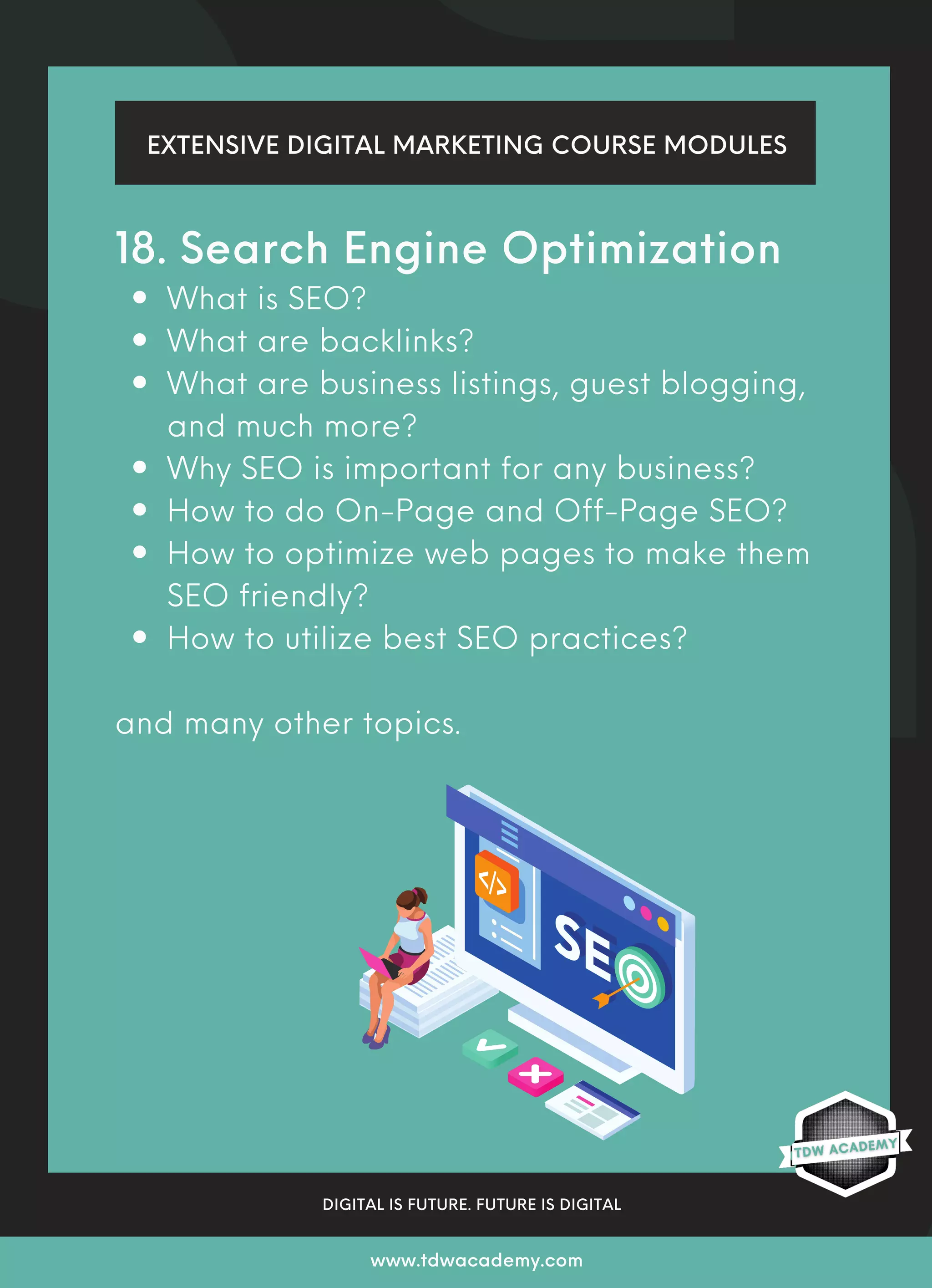 EXTENSIVE DIGITAL MARKETING COURSE MODULES
DIGITAL IS FUTURE. FUTURE IS DIGITAL
www.tdwacademy.com
What is SEO?
What are backlinks?
What are business listings, guest blogging,
and much more?
Why SEO is important for any business?
How to do On-Page and Off-Page SEO?
How to optimize web pages to make them
SEO friendly?
How to utilize best SEO practices?
18. Search Engine Optimization
and many other topics.
 