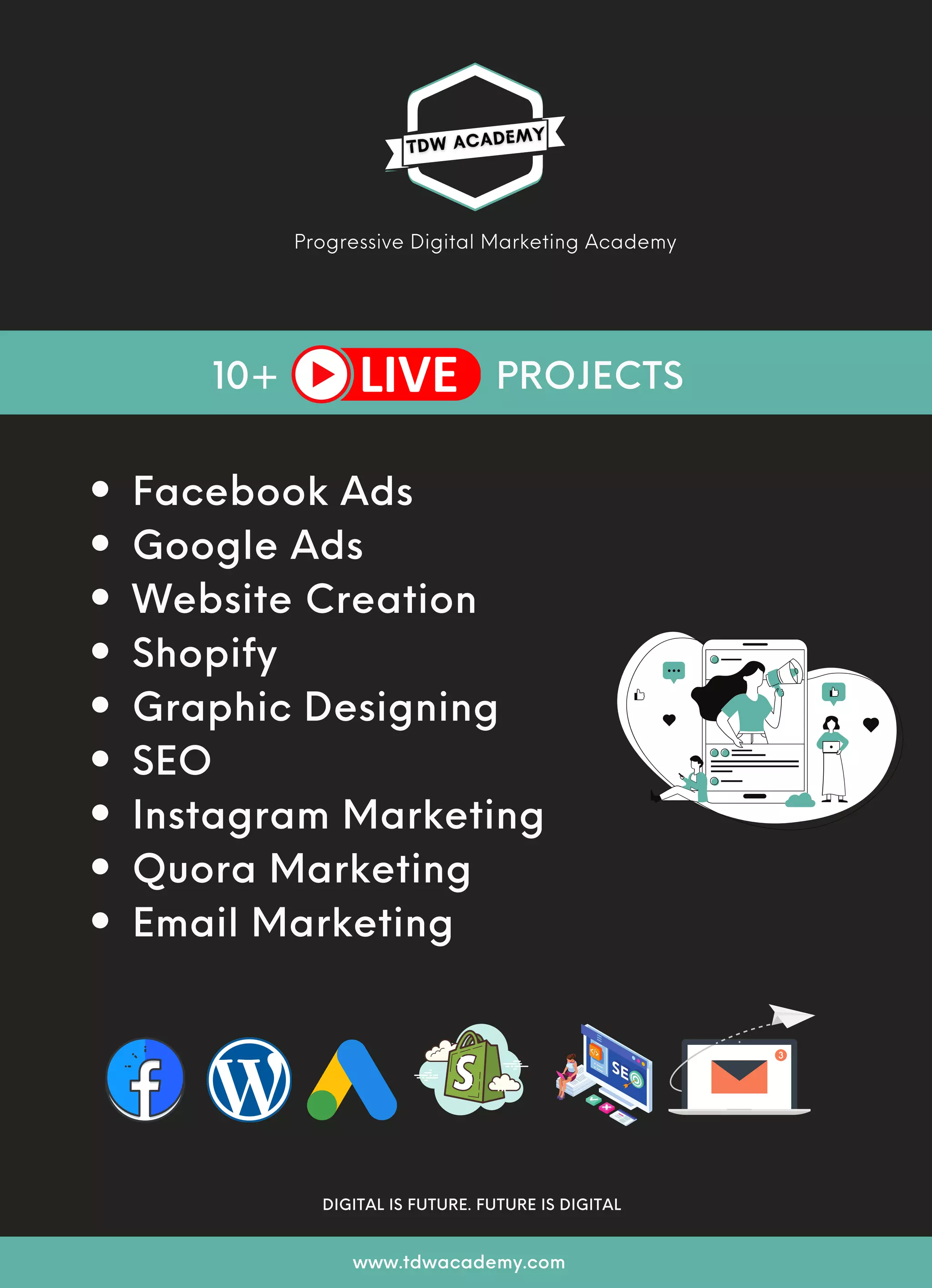 Facebook Ads
Google Ads
Website Creation
Shopify
Graphic Designing
SEO
Instagram Marketing
Quora Marketing
Email Marketing
www.tdwacademy.com
Progressive Digital Marketing Academy
10+ PROJECTS
www.tdwacademy.com
DIGITAL IS FUTURE. FUTURE IS DIGITAL
 