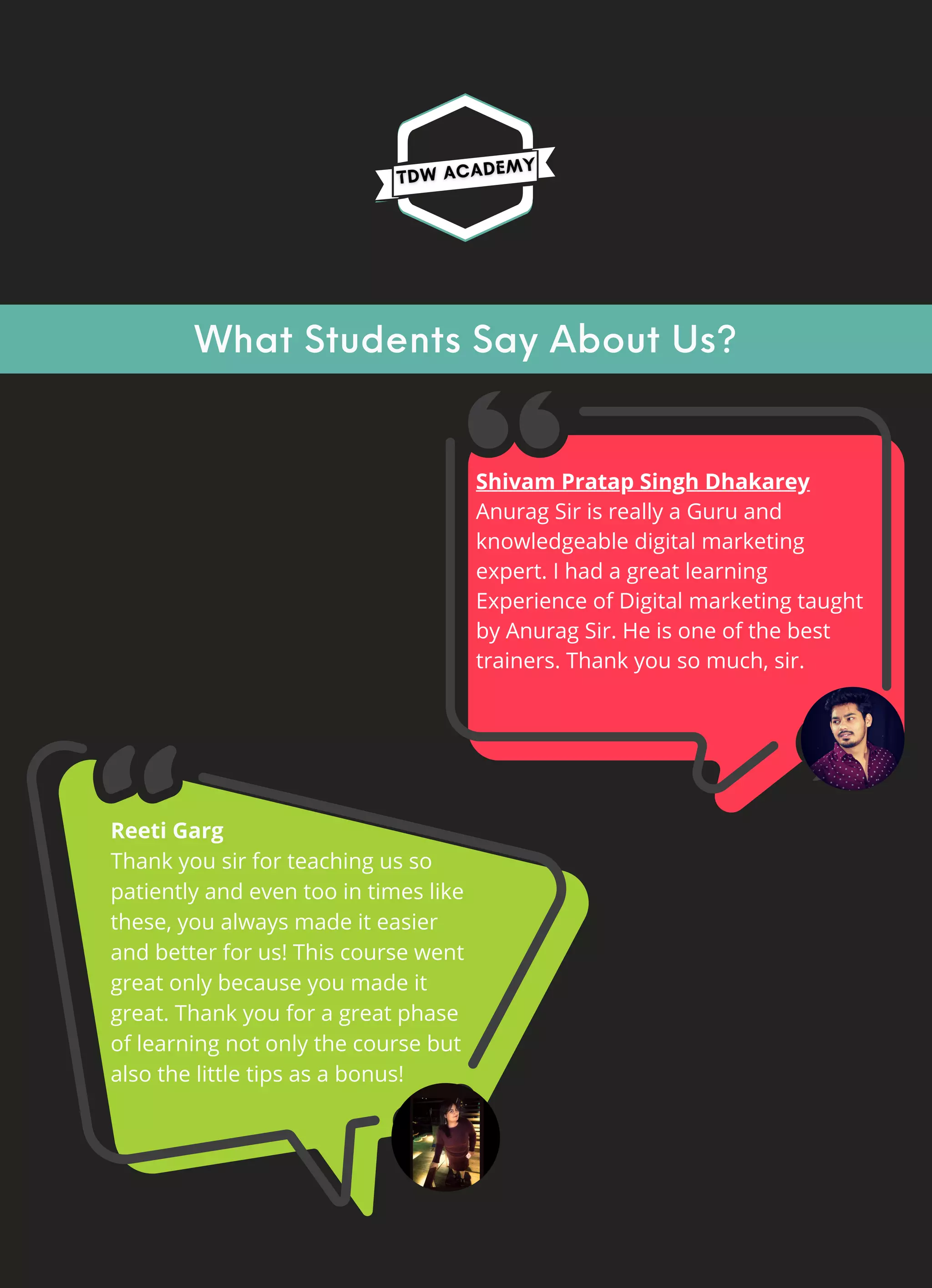 What Students Say About Us?
Shivam Pratap Singh Dhakarey
Anurag Sir is really a Guru and
knowledgeable digital marketing
expert. I had a great learning
Experience of Digital marketing taught
by Anurag Sir. He is one of the best
trainers. Thank you so much, sir.
Reeti Garg
Thank you sir for teaching us so
patiently and even too in times like
these, you always made it easier
and better for us! This course went
great only because you made it
great. Thank you for a great phase
of learning not only the course but
also the little tips as a bonus!
 