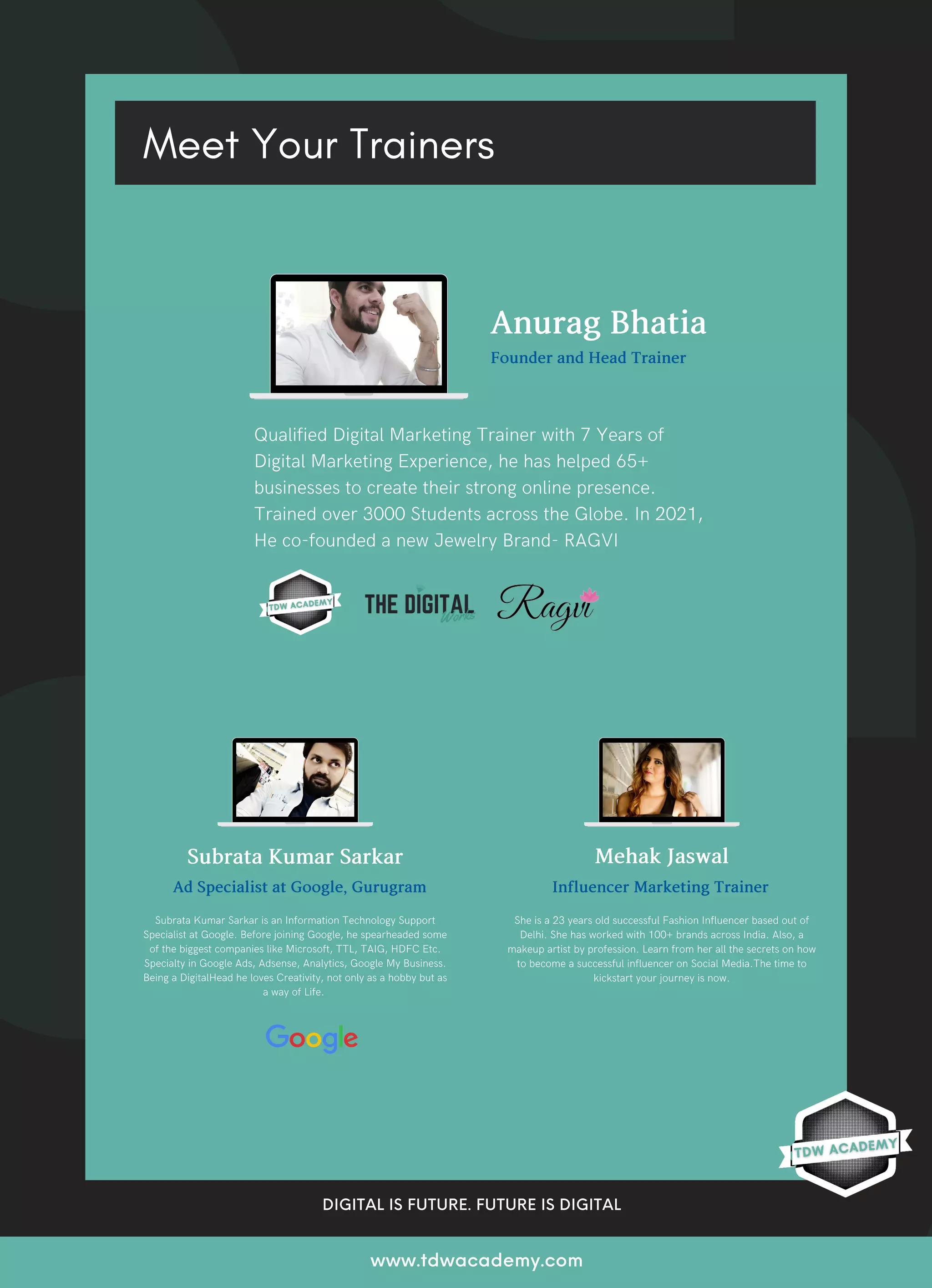 DIGITAL IS FUTURE. FUTURE IS DIGITAL
www.tdwacademy.com
SubrataKumarSarkar
Meet Your Trainers
Subrata Kumar Sarkar is an Information Technology Support
Specialist at Google. Before joining Google, he spearheaded some
of the biggest companies like Microsoft, TTL, TAIG, HDFC Etc.
Specialty in Google Ads, Adsense, Analytics, Google My Business.
Being a DigitalHead he loves Creativity, not only as a hobby but as
a way of Life.
Qualified Digital Marketing Trainer with 7 Years of
Digital Marketing Experience, he has helped 65+
businesses to create their strong online presence.
Trained over 3000 Students across the Globe. In 2021,
He co-founded a new Jewelry Brand- RAGVI
AnuragBhatia
FounderandHeadTrainer
MehakJaswal
She is a 23 years old successful Fashion Influencer based out of
Delhi. She has worked with 100+ brands across India. Also, a
makeup artist by profession. Learn from her all the secrets on how
to become a successful influencer on Social Media.The time to
kickstart your journey is now.
AdSpecialistatGoogle,Gurugram InfluencerMarketingTrainer
 