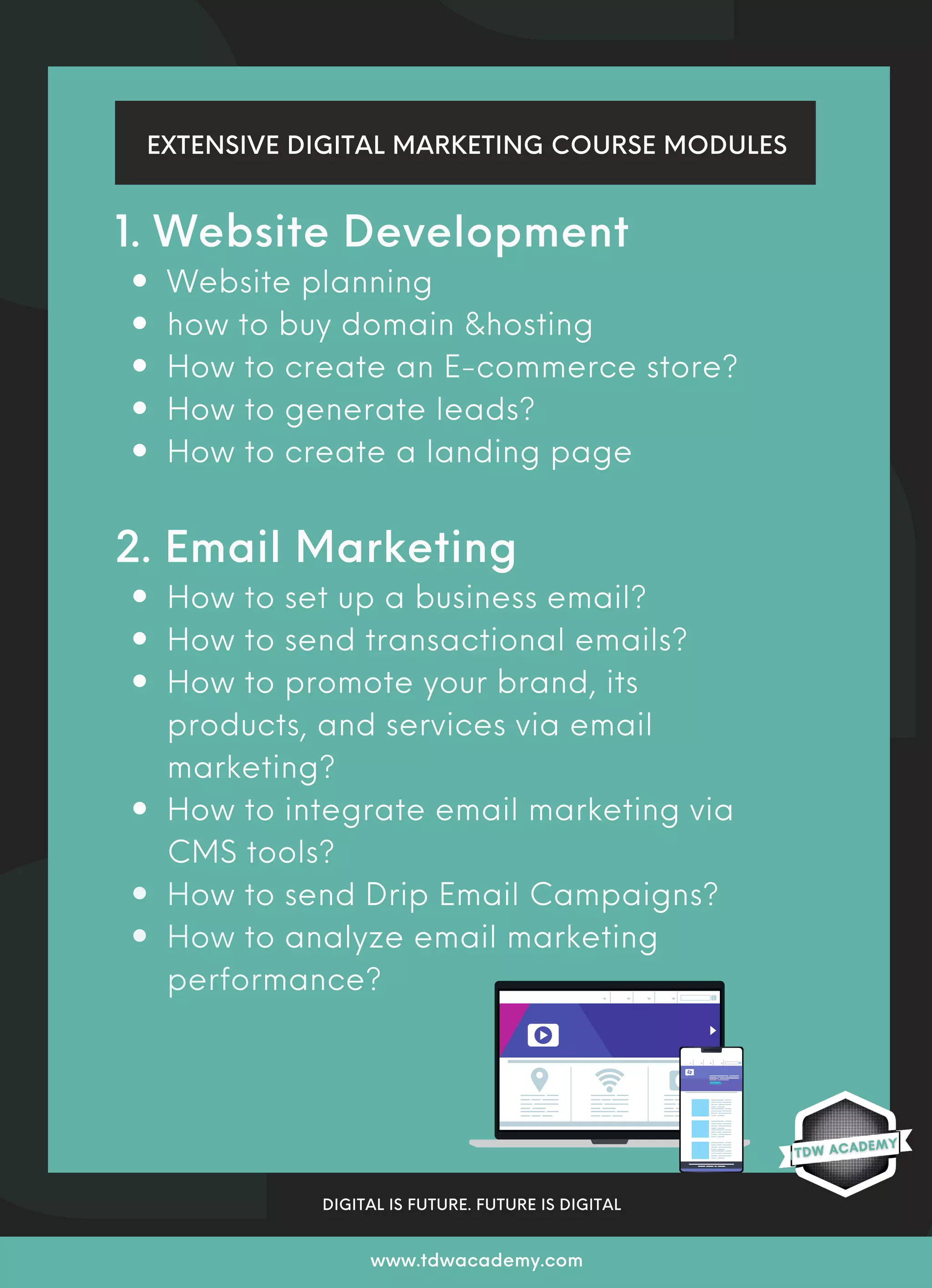 Website planning
how to buy domain &hosting
How to create an E-commerce store?
How to generate leads?
How to create a landing page
How to set up a business email?
How to send transactional emails?
How to promote your brand, its
products, and services via email
marketing?
How to integrate email marketing via
CMS tools?
How to send Drip Email Campaigns?
How to analyze email marketing
performance?
1. Website Development
2. Email Marketing
EXTENSIVE DIGITAL MARKETING COURSE MODULES
DIGITAL IS FUTURE. FUTURE IS DIGITAL
www.tdwacademy.com
 