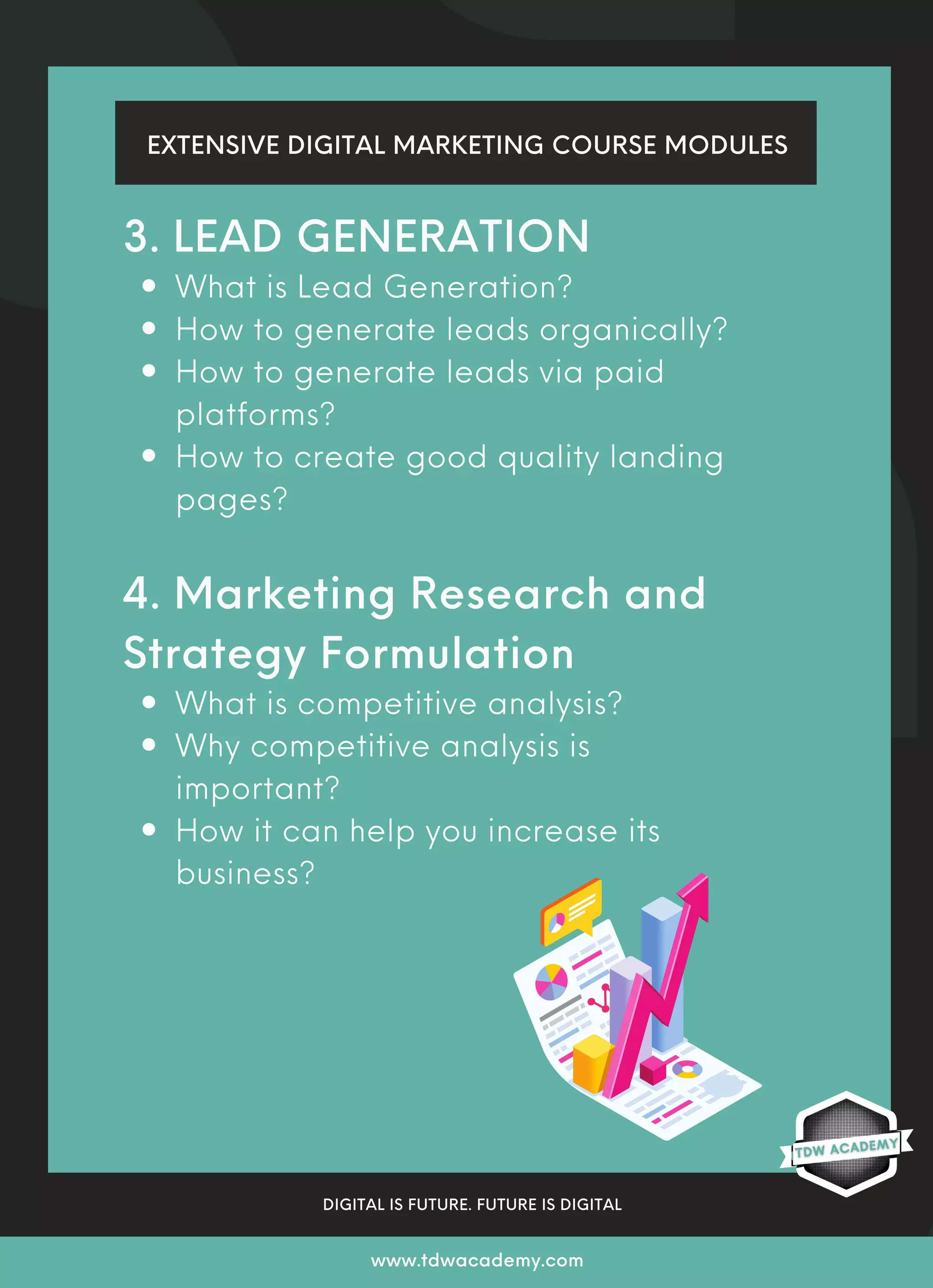 What is Lead Generation?
How to generate leads organically?
How to generate leads via paid
platforms?
How to create good quality landing
pages?
What is competitive analysis?
Why competitive analysis is
important?
How it can help you increase its
business?
3. LEAD GENERATION
4. Marketing Research and
Strategy Formulation
EXTENSIVE DIGITAL MARKETING COURSE MODULES
DIGITAL IS FUTURE. FUTURE IS DIGITAL
www.tdwacademy.com
 