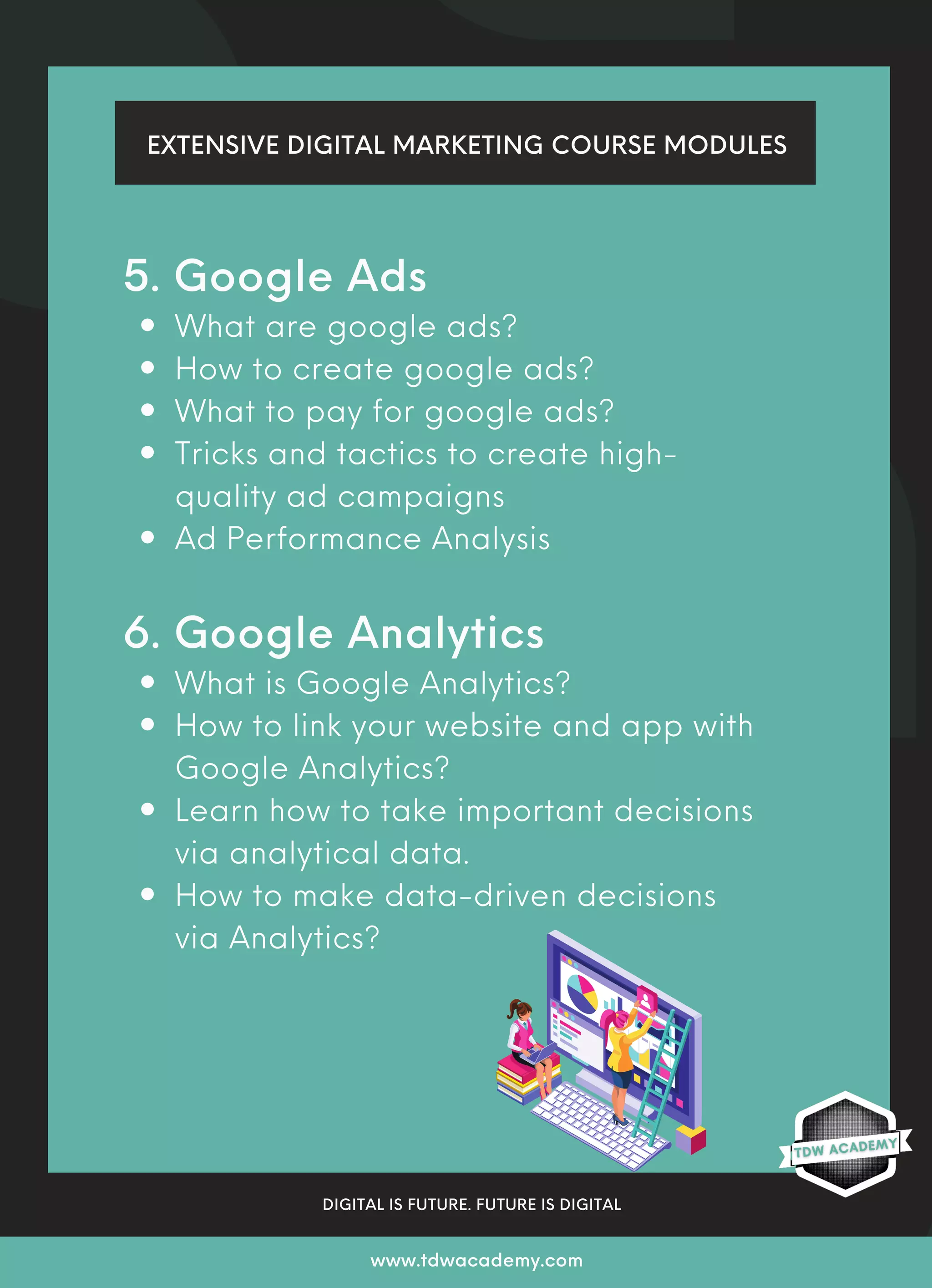What are google ads?
How to create google ads?
What to pay for google ads?
Tricks and tactics to create high-
quality ad campaigns
Ad Performance Analysis
What is Google Analytics?
How to link your website and app with
Google Analytics?
Learn how to take important decisions
via analytical data.
How to make data-driven decisions
via Analytics?
5. Google Ads
6. Google Analytics
EXTENSIVE DIGITAL MARKETING COURSE MODULES
DIGITAL IS FUTURE. FUTURE IS DIGITAL
www.tdwacademy.com
 