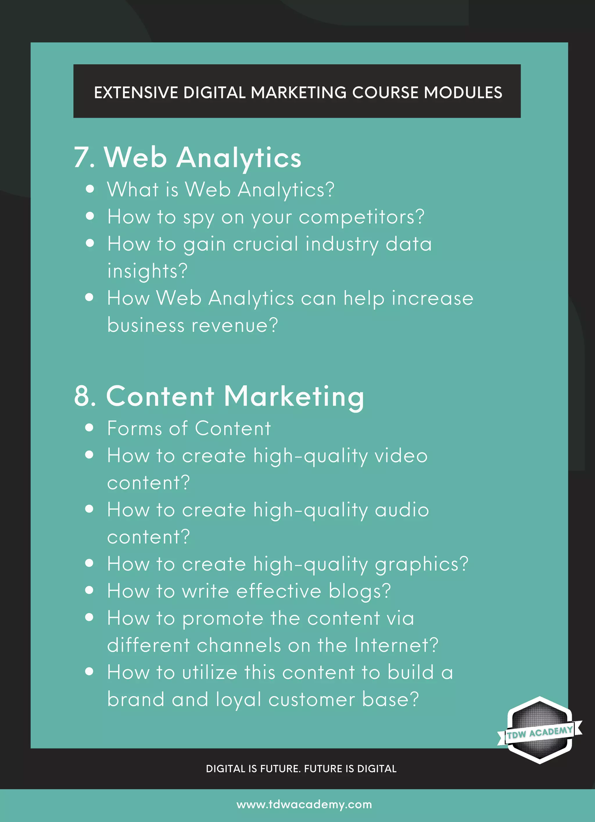 EXTENSIVE DIGITAL MARKETING COURSE MODULES
DIGITAL IS FUTURE. FUTURE IS DIGITAL
www.tdwacademy.com
What is Web Analytics?
How to spy on your competitors?
How to gain crucial industry data
insights?
How Web Analytics can help increase
business revenue?
Forms of Content
How to create high-quality video
content?
How to create high-quality audio
content?
How to create high-quality graphics?
How to write effective blogs?
How to promote the content via
different channels on the Internet?
How to utilize this content to build a
brand and loyal customer base?
7. Web Analytics
8. Content Marketing
 
