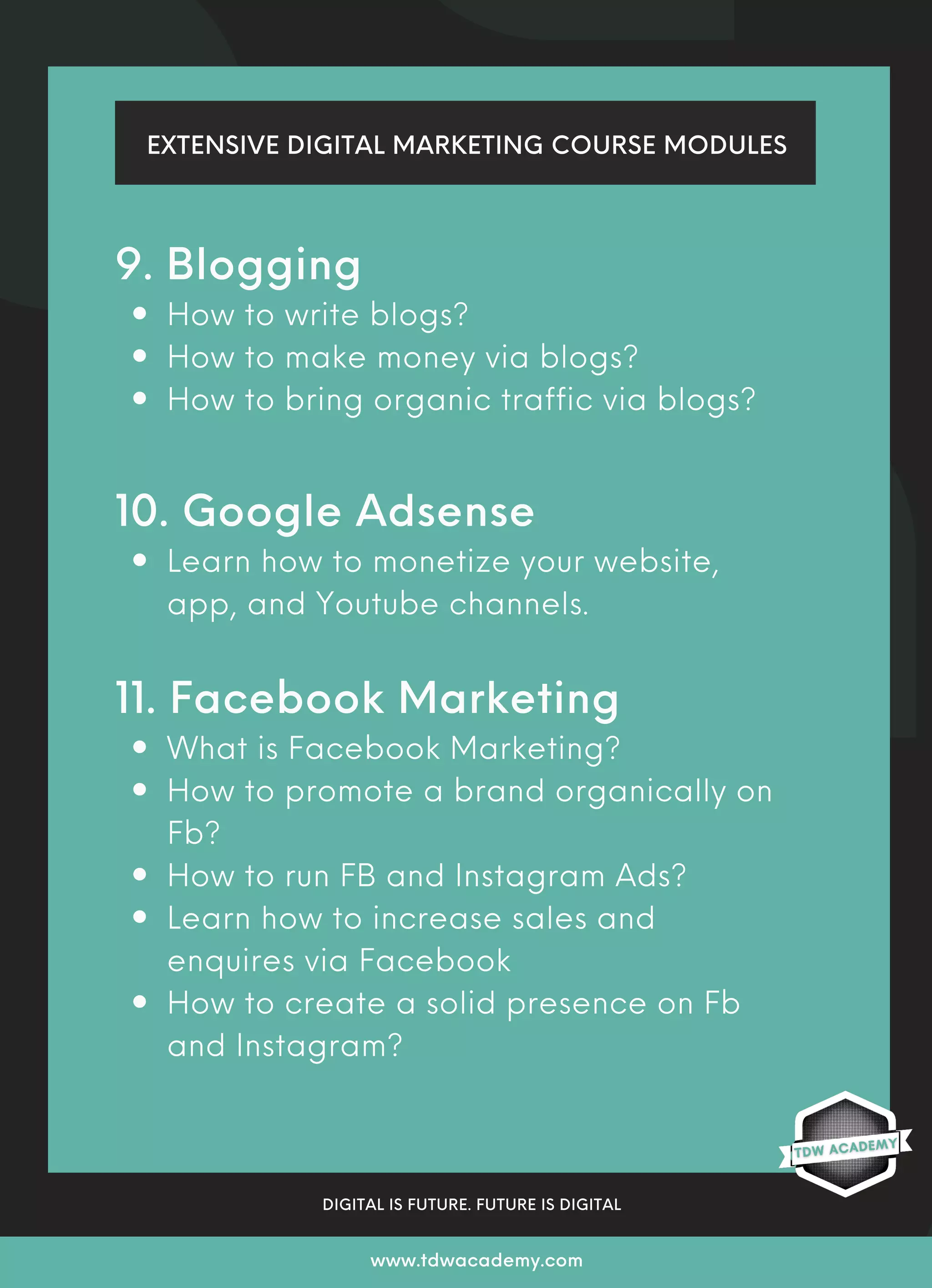 EXTENSIVE DIGITAL MARKETING COURSE MODULES
DIGITAL IS FUTURE. FUTURE IS DIGITAL
www.tdwacademy.com
How to write blogs?
How to make money via blogs?
How to bring organic traffic via blogs?
Learn how to monetize your website,
app, and Youtube channels.
What is Facebook Marketing?
How to promote a brand organically on
Fb?
How to run FB and Instagram Ads?
Learn how to increase sales and
enquires via Facebook
How to create a solid presence on Fb
and Instagram?
9. Blogging
10. Google Adsense
11. Facebook Marketing
 