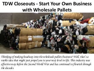 TDW Closeouts - Start Your Own Business
with Wholesale Pallets
Thinking of making headway into the wholesale pallets business? Well, that’s a
viable idea that might just propel you to your next level in life. This industry was
effective way before the Second World War and has continued to flourish through
the decades.
 