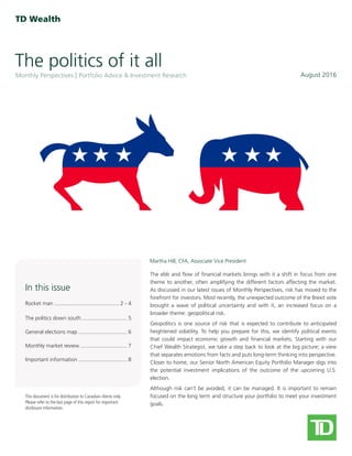 The politics of it all
August 2016Monthly Perspectives Portfolio Advice & Investment Research
This document is for distribution to Canadian clients only.
Please refer to the last page of this report for important
disclosure information.
Martha Hill, CFA, Associate Vice President
In this issue
Rocket man������������������������������������������� 2 - 4
The politics down south������������������������������ 5
General elections map�������������������������������� 6
Monthly market review������������������������������� 7
Important information�������������������������������� 8
The ebb and flow of financial markets brings with it a shift in focus from one
theme to another, often amplifying the different factors affecting the market.
As discussed in our latest issues of Monthly Perspectives, risk has moved to the
forefront for investors. Most recently, the unexpected outcome of the Brexit vote
brought a wave of political uncertainty and with it, an increased focus on a
broader theme: geopolitical risk.
Geopolitics is one source of risk that is expected to contribute to anticipated
heightened volatility. To help you prepare for this, we identify political events
that could impact economic growth and financial markets. Starting with our
Chief Wealth Strategist, we take a step back to look at the big picture; a view
that separates emotions from facts and puts long-term thinking into perspective.
Closer to home, our Senior North American Equity Portfolio Manager digs into
the potential investment implications of the outcome of the upcoming U.S.
election.
Although risk can’t be avoided, it can be managed. It is important to remain
focused on the long term and structure your portfolio to meet your investment
goals.
 