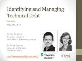 Identifying and Managing
Technical Debt


Dr. Nico Zazworka
Fraunhofer Center for
Experimental Software Engineering

Dr. Carolyn Seaman
University of Maryland
Baltimore County

http://www.technicaldebt.umbc.edu/
 