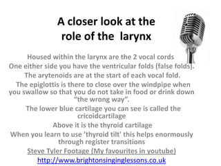 A closer look at the
                role of the larynx
      Housed within the larynx are the 2 vocal cords.
One either side you have the ventricular folds (false folds).
     The arytenoids are at the start of each vocal fold.
  The epiglottis is there to close over the windpipe when
you swallow so that you do not take in food or drink down
                      “the wrong way”.
     The lower blue cartilage you can see is called the
                       cricoidcartilage
              Above it is the thyroid cartilage
When you learn to use ’thyroid tilt' this helps enormously
                through register transitions
      Steve Tyler Footage (My favourites in youtube)
         http://www.brightonsinginglessons.co.uk
 