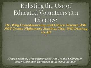 Or, Why Crowdsourcing and Citizen Science Will
NOT Create Nightmare Zombies That Will Destroy
Us All
Andrea Thomer, University of Illinois at Urbana-Champaign
Robert Guralnick, University of Colorado, Boulder
 