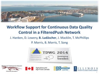 1 
Workflow Support for Continuous Data Quality 
Control in a FilteredPush Network 
J. Hanken, D. Lowery, B. Ludäscher, J. Macklin, T. McPhillips 
P. Morris, B. Morris, T. Song 
 