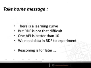 Take home message :


    •   There is a learning curve
    •   But RDF is not that difficult
    •   One API is better than 10
    •   We need data in RDF to experiment

    • Reasoning is for later …
 