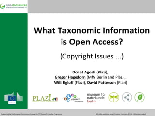 What Taxonomic Information
is Open Access?
(Copyright Issues ...)
Donat Agosti (Plazi),
Gregor Hagedorn (MfN Berlin and Plazi),
Willi Egloff (Plazi), David Patterson (Plazi)

ViBRANT
Virtual Biodiversity

Supported by the European Commission through its FP7 Research Funding Programme

All slides published under Creative Commons BY-SA 3.0 (unless marked

 