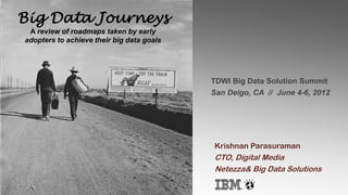Big Data Journeys
 A review of roadmaps taken by early
adopters to achieve their big data goals




                                           TDWI Big Data Solution Summit
                                           San Deigo, CA // June 4-6, 2012




                                           Krishnan Parasuraman
                                           CTO, Digital Media
                                           Netezza& Big Data Solutions
 