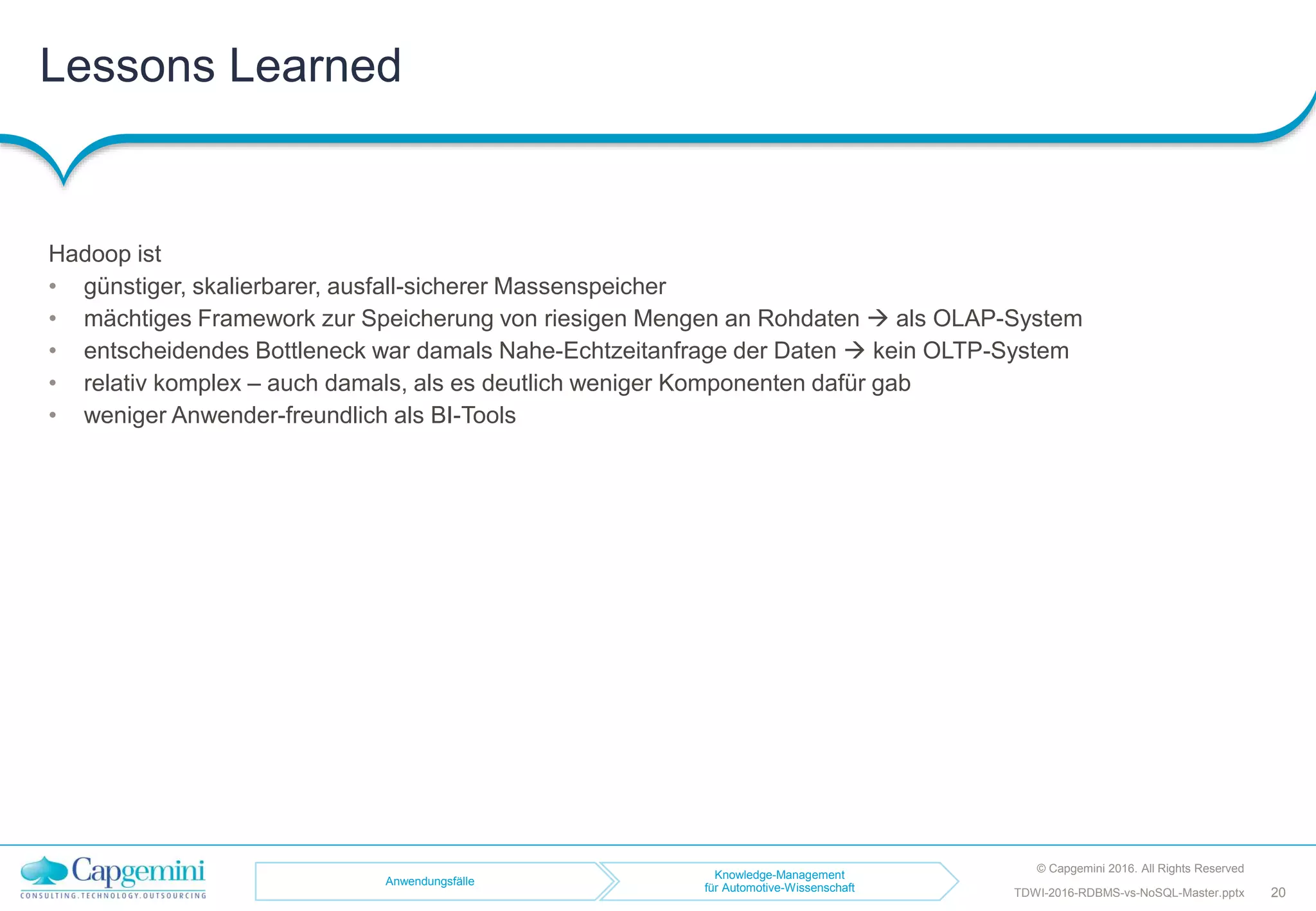 Lessons Learned
© Capgemini 2016. All Rights Reserved
20TDWI-2016-RDBMS-vs-NoSQL-Master.pptx
Hadoop ist
• günstiger, skalierbarer, ausfall-sicherer Massenspeicher
• mächtiges Framework zur Speicherung von riesigen Mengen an Rohdaten  als OLAP-System
• entscheidendes Bottleneck war damals Nahe-Echtzeitanfrage der Daten  kein OLTP-System
• relativ komplex – auch damals, als es deutlich weniger Komponenten dafür gab
• weniger Anwender-freundlich als BI-Tools
Anwendungsfälle
Knowledge-Management
für Automotive-Wissenschaft
 