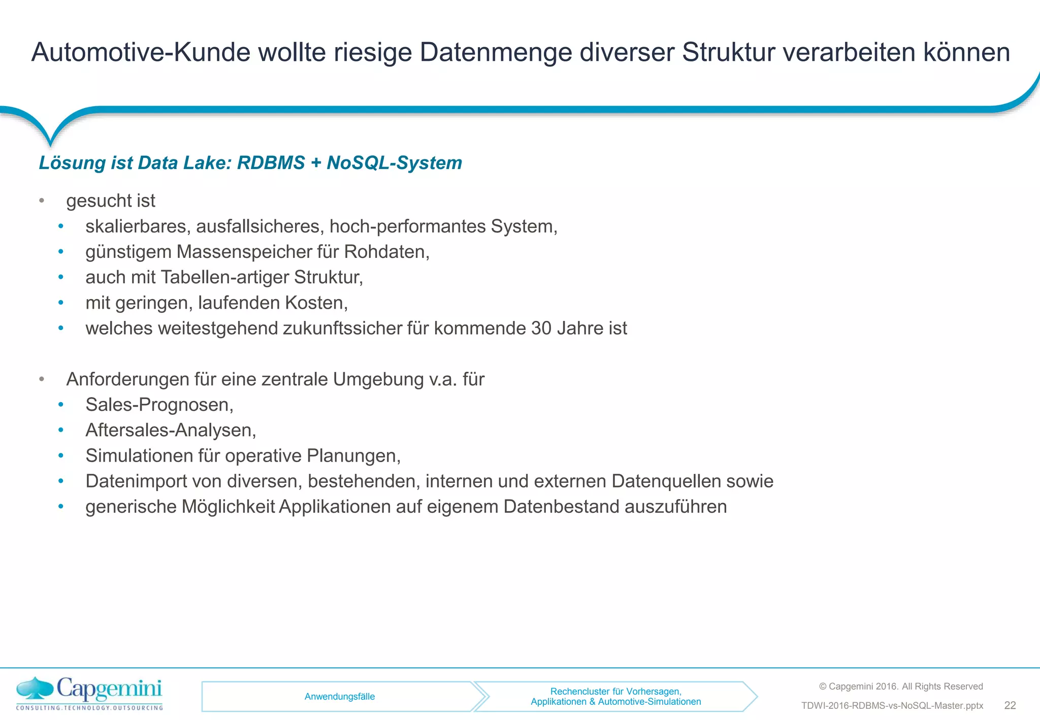 Automotive-Kunde wollte riesige Datenmenge diverser Struktur verarbeiten können
Lösung ist Data Lake: RDBMS + NoSQL-System
• gesucht ist
• skalierbares, ausfallsicheres, hoch-performantes System,
• günstigem Massenspeicher für Rohdaten,
• auch mit Tabellen-artiger Struktur,
• mit geringen, laufenden Kosten,
• welches weitestgehend zukunftssicher für kommende 30 Jahre ist
• Anforderungen für eine zentrale Umgebung v.a. für
• Sales-Prognosen,
• Aftersales-Analysen,
• Simulationen für operative Planungen,
• Datenimport von diversen, bestehenden, internen und externen Datenquellen sowie
• generische Möglichkeit Applikationen auf eigenem Datenbestand auszuführen
© Capgemini 2016. All Rights Reserved
TDWI-2016-RDBMS-vs-NoSQL-Master.pptx 22
Anwendungsfälle
Rechencluster für Vorhersagen,
Applikationen & Automotive-Simulationen
 
